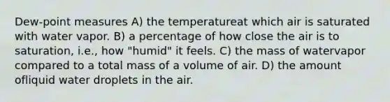 Dew-point measures A) the temperatureat which air is saturated with water vapor. B) a percentage of how close the air is to saturation, i.e., how "humid" it feels. C) the mass of watervapor compared to a total mass of a volume of air. D) the amount ofliquid water droplets in the air.