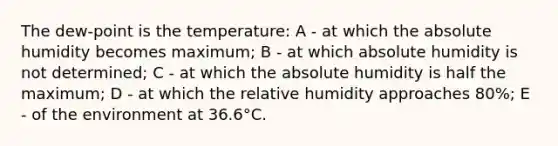 The dew-point is the temperature: A - at which the absolute humidity becomes maximum; B - at which absolute humidity is not determined; C - at which the absolute humidity is half the maximum; D - at which the relative humidity approaches 80%; E - of the environment at 36.6°C.