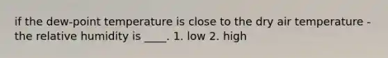 if the dew-point temperature is close to the dry air temperature - the relative humidity is ____. 1. low 2. high