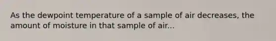 As the dewpoint temperature of a sample of air decreases, the amount of moisture in that sample of air...