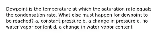 Dewpoint is the temperature at which the saturation rate equals the condensation rate. What else must happen for dewpoint to be reached? a. constant pressure b. a change in pressure c. no water vapor content d. a change in water vapor content