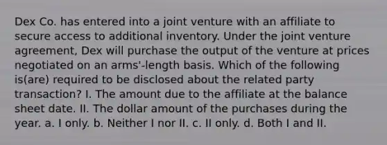 Dex Co. has entered into a joint venture with an affiliate to secure access to additional inventory. Under the joint venture agreement, Dex will purchase the output of the venture at prices negotiated on an arms'-length basis. Which of the following is(are) required to be disclosed about the related party transaction? I. The amount due to the affiliate at the balance sheet date. II. The dollar amount of the purchases during the year. a. I only. b. Neither I nor II. c. II only. d. Both I and II.