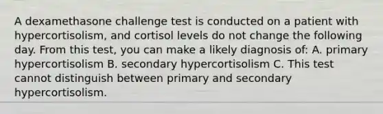 A dexamethasone challenge test is conducted on a patient with hypercortisolism, and cortisol levels do not change the following day. From this test, you can make a likely diagnosis of: A. primary hypercortisolism B. secondary hypercortisolism C. This test cannot distinguish between primary and secondary hypercortisolism.