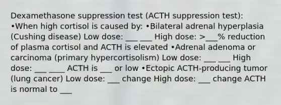 Dexamethasone suppression test (ACTH suppression test): •When high cortisol is caused by: •Bilateral adrenal hyperplasia (Cushing disease) Low dose: ___ ___ High dose: >___% reduction of plasma cortisol and ACTH is elevated •Adrenal adenoma or carcinoma (primary hypercortisolism) Low dose: ___ ___ High dose: ___ ____ ACTH is ___ or low •Ectopic ACTH-producing tumor (lung cancer) Low dose: ___ change High dose: ___ change ACTH is normal to ___