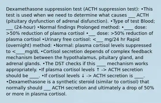 Dexamethasone suppression test (ACTH suppression test): •This test is used when we need to determine what causes ___ ACTH (pituitary dysfunction of adrenal disfunction). •Type of test Blood; ___ (24-hour) •Normal findings Prolonged method: •____ dose: >50% reduction of plasma cortisol •___ dose: >50% reduction of plasma cortisol •Urinary free cortisol: ACTH secretion should be ____. •If cortisol levels ↓ -> ACTH secretion is ____. •Dexamethasone is a synthetic steroid (similar to cortisol) that normally should ___ ACTH secretion and ultimately a drop of 50% or more in plasma cortisol.