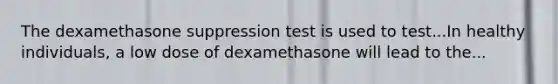 The dexamethasone suppression test is used to test...In healthy individuals, a low dose of dexamethasone will lead to the...