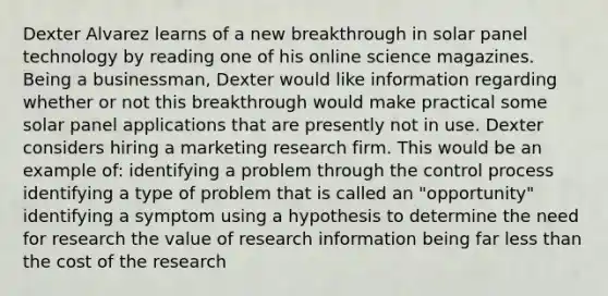 Dexter Alvarez learns of a new breakthrough in solar panel technology by reading one of his online science magazines. Being a businessman, Dexter would like information regarding whether or not this breakthrough would make practical some solar panel applications that are presently not in use. Dexter considers hiring a marketing research firm. This would be an example of: identifying a problem through the control process identifying a type of problem that is called an "opportunity" identifying a symptom using a hypothesis to determine the need for research the value of research information being far less than the cost of the research