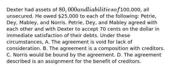 Dexter had assets of 80,000 and liabilities of100,000, all unsecured. He owed 25,000 to each of the following: Petrie, Dey, Mabley, and Norris. Petrie, Dey, and Mabley agreed with each other and with Dexter to accept 70 cents on the dollar in immediate satisfaction of their debts. Under these circumstances, A. The agreement is void for lack of consideration. B. The agreement is a composition with creditors. C. Norris would be bound by the agreement. D. The agreement described is an assignment for the benefit of creditors.