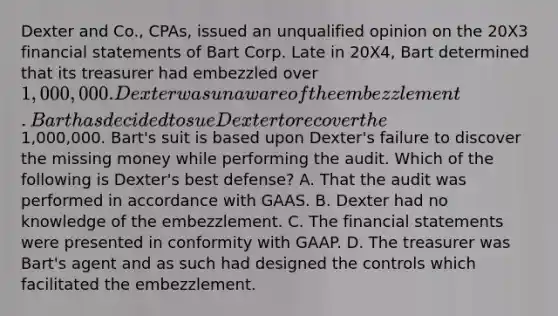 Dexter and Co., CPAs, issued an unqualified opinion on the 20X3 financial statements of Bart Corp. Late in 20X4, Bart determined that its treasurer had embezzled over 1,000,000. Dexter was unaware of the embezzlement. Bart has decided to sue Dexter to recover the1,000,000. Bart's suit is based upon Dexter's failure to discover the missing money while performing the audit. Which of the following is Dexter's best defense? A. That the audit was performed in accordance with GAAS. B. Dexter had no knowledge of the embezzlement. C. The financial statements were presented in conformity with GAAP. D. The treasurer was Bart's agent and as such had designed the controls which facilitated the embezzlement.