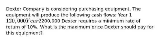 Dexter Company is considering purchasing equipment. The equipment will produce the following cash flows: Year 1 120,000 Year 2200,000 Dexter requires a minimum rate of return of 10%. What is the maximum price Dexter should pay for this equipment?