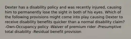 Dexter has a disability policy and was recently injured, causing him to permanently lose the sight in both of his eyes. Which of the following provisions might come into play causing Dexter to receive disability benefits quicker than a normal disability claim? -Own-Occupancy policy -Waiver of premium rider -Presumptive total disability -Residual benefit provision