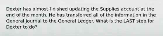 Dexter has almost finished updating the Supplies account at the end of the month. He has transferred all of the information in the General Journal to the General Ledger. What is the LAST step for Dexter to do?