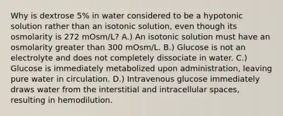 Why is dextrose 5% in water considered to be a hypotonic solution rather than an isotonic solution, even though its osmolarity is 272 mOsm/L? A.) An isotonic solution must have an osmolarity greater than 300 mOsm/L. B.) Glucose is not an electrolyte and does not completely dissociate in water. C.) Glucose is immediately metabolized upon administration, leaving pure water in circulation. D.) Intravenous glucose immediately draws water from the interstitial and intracellular spaces, resulting in hemodilution.