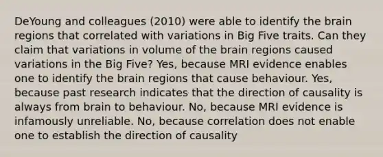 DeYoung and colleagues (2010) were able to identify the brain regions that correlated with variations in Big Five traits. Can they claim that variations in volume of the brain regions caused variations in the Big Five? Yes, because MRI evidence enables one to identify the brain regions that cause behaviour. Yes, because past research indicates that the direction of causality is always from brain to behaviour. No, because MRI evidence is infamously unreliable. No, because correlation does not enable one to establish the direction of causality