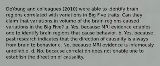 DeYoung and colleagues (2010) were able to identify brain regions correlated with variations in Big Five traits. Can they claim that variations in volume of the brain regions caused variations in the Big Five? a. Yes, because MRI evidence enables one to identify brain regions that cause behavior. b. Yes, because past research indicates that the direction of causality is always from brain to behavior c. No, because MRI evidence is infamously unreliable. d. No, because correlation does not enable one to establish the direction of causality.