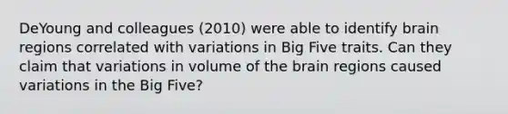 DeYoung and colleagues (2010) were able to identify brain regions correlated with variations in Big Five traits. Can they claim that variations in volume of the brain regions caused variations in the Big Five?