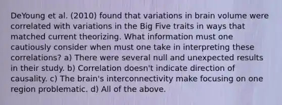 DeYoung et al. (2010) found that variations in brain volume were correlated with variations in the Big Five traits in ways that matched current theorizing. What information must one cautiously consider when must one take in interpreting these correlations? a) There were several null and unexpected results in their study. b) Correlation doesn't indicate direction of causality. c) The brain's interconnectivity make focusing on one region problematic. d) All of the above.