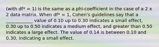 (with df* = 1) is the same as a phi-coefficient in the case of a 2 x 2 data matrix. When df* = 1, Cohen's guidelines say that a ____________ value of 0.10 up to 0.30 indicates a small effect, 0.30 up to 0.50 indicates a medium effect, and greater than 0.50 indicates a large effect. The value of 0.14 is between 0.10 and 0.30, indicating a small effect.