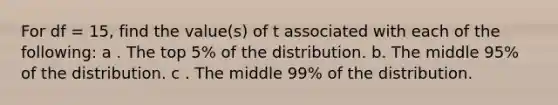 For df = 15, find the value(s) of t associated with each of the following: a . The top 5% of the distribution. b. The middle 95% of the distribution. c . The middle 99% of the distribution.