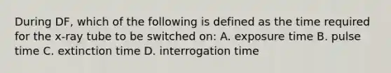 During DF, which of the following is defined as the time required for the x-ray tube to be switched on: A. exposure time B. pulse time C. extinction time D. interrogation time