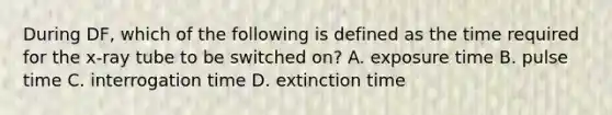 During DF, which of the following is defined as the time required for the x-ray tube to be switched on? A. exposure time B. pulse time C. interrogation time D. extinction time