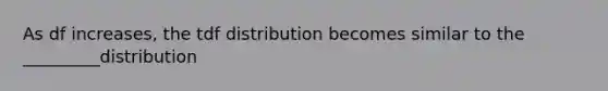 As df increases, the tdf distribution becomes similar to the _________distribution