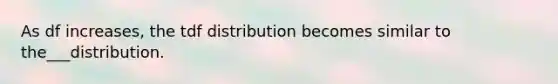 As df increases, the tdf distribution becomes similar to the___distribution.