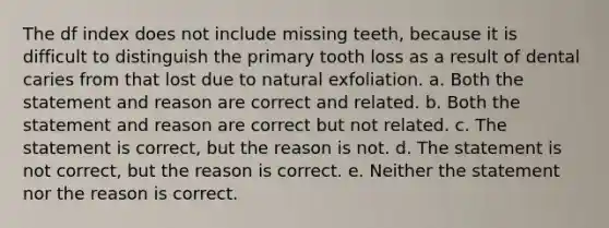 The df index does not include missing teeth, because it is difficult to distinguish the primary tooth loss as a result of dental caries from that lost due to natural exfoliation. a. Both the statement and reason are correct and related. b. Both the statement and reason are correct but not related. c. The statement is correct, but the reason is not. d. The statement is not correct, but the reason is correct. e. Neither the statement nor the reason is correct.