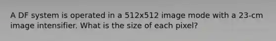 A DF system is operated in a 512x512 image mode with a 23-cm image intensifier. What is the size of each pixel?