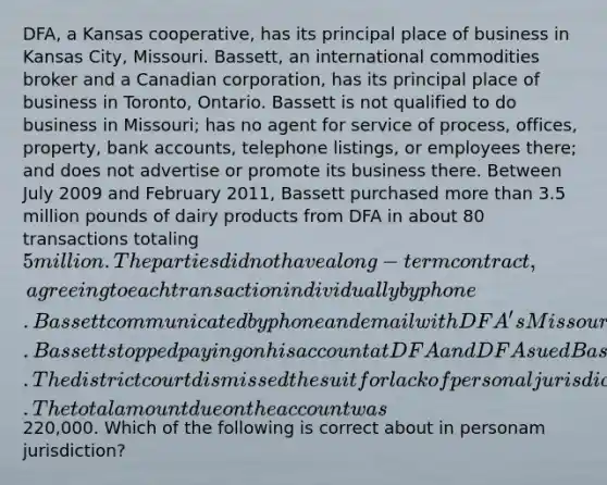 DFA, a Kansas cooperative, has its principal place of business in Kansas City, Missouri. Bassett, an international commodities broker and a Canadian corporation, has its principal place of business in Toronto, Ontario. Bassett is not qualified to do business in Missouri; has no agent for service of process, offices, property, bank accounts, telephone listings, or employees there; and does not advertise or promote its business there. Between July 2009 and February 2011, Bassett purchased more than 3.5 million pounds of dairy products from DFA in about 80 transactions totaling 5 million. The parties did not have a long-term contract, agreeing to each transaction individually by phone. Bassett communicated by phone and email with DFA's Missouri headquarters about delivery and billing. Bassett stopped paying on his account at DFA and DFA sued Bassett in Missouri for failure to pay. The district court dismissed the suit for lack of personal jurisdiction. The total amount due on the account was220,000. Which of the following is correct about in personam jurisdiction?