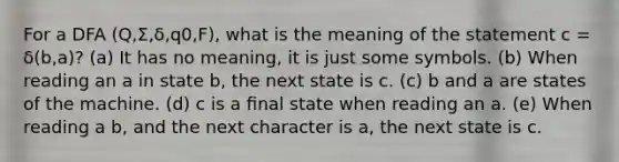 For a DFA (Q,Σ,δ,q0,F), what is the meaning of the statement c = δ(b,a)? (a) It has no meaning, it is just some symbols. (b) When reading an a in state b, the next state is c. (c) b and a are states of the machine. (d) c is a ﬁnal state when reading an a. (e) When reading a b, and the next character is a, the next state is c.