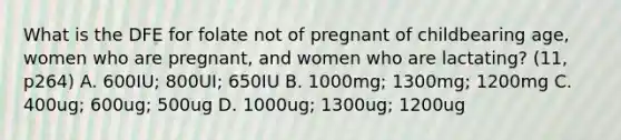 What is the DFE for folate not of pregnant of childbearing age, women who are pregnant, and women who are lactating? (11, p264) A. 600IU; 800UI; 650IU B. 1000mg; 1300mg; 1200mg C. 400ug; 600ug; 500ug D. 1000ug; 1300ug; 1200ug