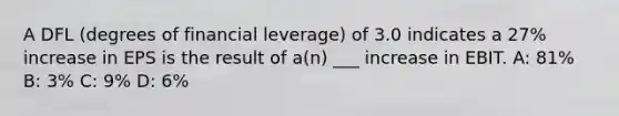 A DFL (degrees of financial leverage) of 3.0 indicates a 27% increase in EPS is the result of a(n) ___ increase in EBIT. A: 81% B: 3% C: 9% D: 6%