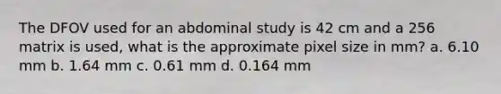 The DFOV used for an abdominal study is 42 cm and a 256 matrix is used, what is the approximate pixel size in mm? a. 6.10 mm b. 1.64 mm c. 0.61 mm d. 0.164 mm