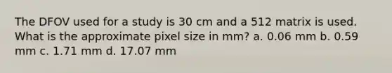 The DFOV used for a study is 30 cm and a 512 matrix is used. What is the approximate pixel size in mm? a. 0.06 mm b. 0.59 mm c. 1.71 mm d. 17.07 mm