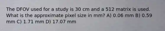 The DFOV used for a study is 30 cm and a 512 matrix is used. What is the approximate pixel size in mm? A) 0.06 mm B) 0.59 mm C) 1.71 mm D) 17.07 mm