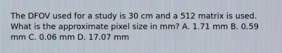 The DFOV used for a study is 30 cm and a 512 matrix is used. What is the approximate pixel size in mm? A. 1.71 mm B. 0.59 mm C. 0.06 mm D. 17.07 mm