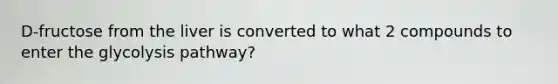 D-fructose from the liver is converted to what 2 compounds to enter the glycolysis pathway?