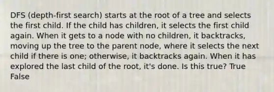 DFS (depth-first search) starts at the root of a tree and selects the first child. If the child has children, it selects the first child again. When it gets to a node with no children, it backtracks, moving up the tree to the parent node, where it selects the next child if there is one; otherwise, it backtracks again. When it has explored the last child of the root, it's done. Is this true? True False