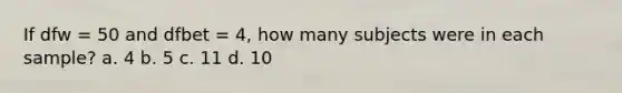 If dfw = 50 and dfbet = 4, how many subjects were in each sample? a. 4 b. 5 c. 11 d. 10