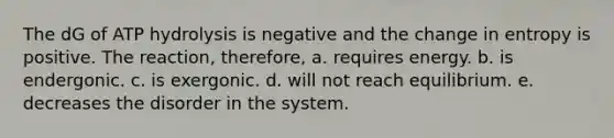 The dG of ATP hydrolysis is negative and the change in entropy is positive. The reaction, therefore, a. requires energy. b. is endergonic. c. is exergonic. d. will not reach equilibrium. e. decreases the disorder in the system.