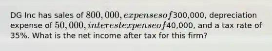 DG Inc has sales of 800,000, expenses of300,000, depreciation expense of 50,000, interest expense of40,000, and a tax rate of 35%. What is the net income after tax for this firm?