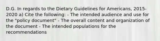 D.G. In regards to the Dietary Guidelines for Americans, 2015-2020 a) Cite the following: - The intended audience and use for the "policy document" - The overall content and organization of the document - The intended populations for the recommendations