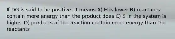 If DG is said to be positive, it means A) H is lower B) reactants contain more energy than the product does C) S in the system is higher D) products of the reaction contain more energy than the reactants