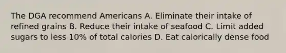 The DGA recommend Americans A. Eliminate their intake of refined grains B. Reduce their intake of seafood C. Limit added sugars to less 10% of total calories D. Eat calorically dense food