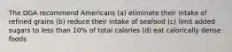 The DGA recommend Americans (a) eliminate their intake of refined grains (b) reduce their intake of seafood (c) limit added sugars to less than 10% of total calories (d) eat calorically dense foods