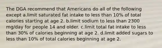 The DGA recommend that Americans do all of the following except a.limit saturated fat intake to less than 10% of total calories starting at age 2. b.limit sodium to less than 2300 mg/day for people 14 and older. c.limit total fat intake to less than 30% of calories beginning at age 2. d.limit added sugars to less than 10% of total calories beginning at age 2.