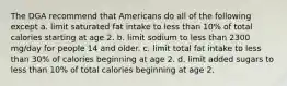 The DGA recommend that Americans do all of the following except a. limit saturated fat intake to less than 10% of total calories starting at age 2. b. limit sodium to less than 2300 mg/day for people 14 and older. c. limit total fat intake to less than 30% of calories beginning at age 2. d. limit added sugars to less than 10% of total calories beginning at age 2.