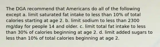 The DGA recommend that Americans do all of the following except a. limit saturated fat intake to less than 10% of total calories starting at age 2. b. limit sodium to less than 2300 mg/day for people 14 and older. c. limit total fat intake to less than 30% of calories beginning at age 2. d. limit added sugars to less than 10% of total calories beginning at age 2.