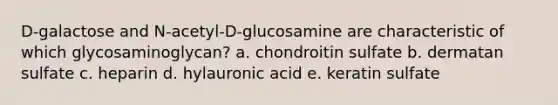 D-galactose and N-acetyl-D-glucosamine are characteristic of which glycosaminoglycan? a. chondroitin sulfate b. dermatan sulfate c. heparin d. hylauronic acid e. keratin sulfate